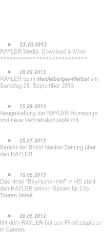 •	16.05.2014 Neue Video-Clips auf VIMEO. Die Doku über Ralph Strassner und dem RAYLER    •	23.10.2013 RAYLER Media, Download & More >>>>>>>>>>>>>>>>>>>>>>>>>>>  •	28.09.2013 RAYLER beim Heidelberger-Herbst am Samstag 28. September 2013   •	25.09.2013 Neugestaltung der RAYLER Homepage und neue Vertriebskonzepte mit    •	25.07.2013 Bericht der Rhein-Neckar-Zeitung über den RAYLER   •	15.05.2013 Das Hotel “Bayrischer-Hof” in HD stellt den RAYLER seinen Gästen für City Touren bereit.   •	20.05.2012 Mit dem RAYLER bei den Filmfestspielen in Cannes